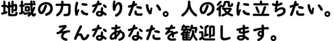 地域の力になりたい。人の役に立ちたい。 そんなあなたを歓迎します。